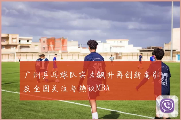 广州乒乓球队实力飙升再创新高引发全国关注与热议MBA