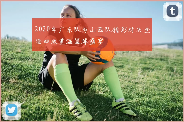 2020年广东队与山西队精彩对决全场回放重温篮球盛宴