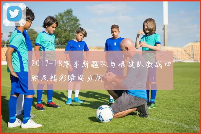 2017-18赛季新疆队与福建队激战回顾及精彩瞬间分析