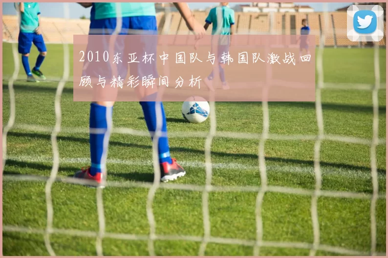 2010东亚杯中国队与韩国队激战回顾与精彩瞬间分析
