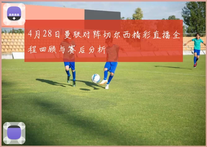 4月28日曼联对阵切尔西精彩直播全程回顾与赛后分析