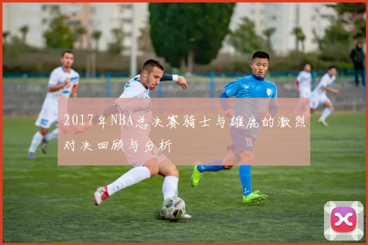 2017年NBA总决赛骑士与雄鹿的激烈对决回顾与分析