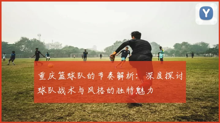 重庆篮球队的节奏解析：深度探讨球队战术与风格的独特魅力