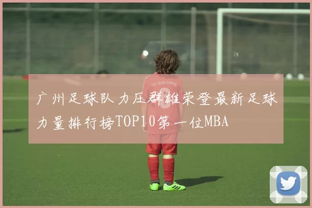 广州足球队力压群雄荣登最新足球力量排行榜TOP10第一位MBA