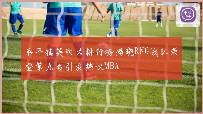 和平精英耐力排行榜揭晓RNG战队荣登第九名引发热议MBA