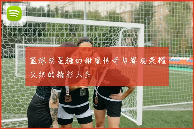 篮球明星糖的甜蜜传奇与赛场荣耀交织的精彩人生