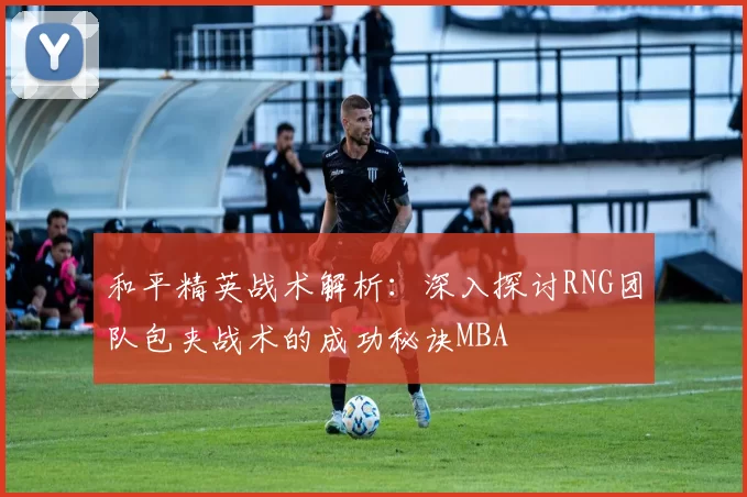 和平精英战术解析：深入探讨RNG团队包夹战术的成功秘诀MBA