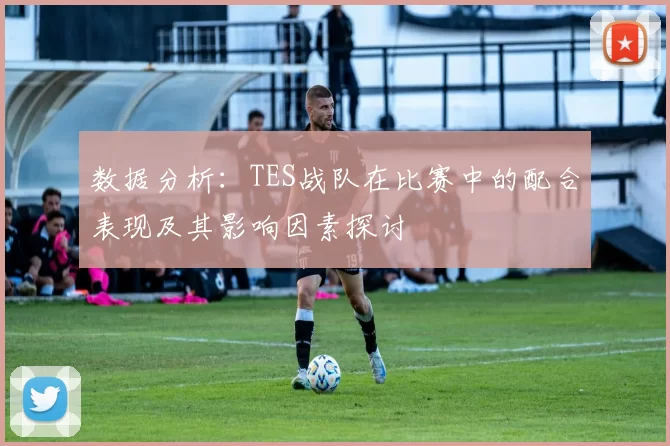 数据分析：TES战队在比赛中的配合表现及其影响因素探讨