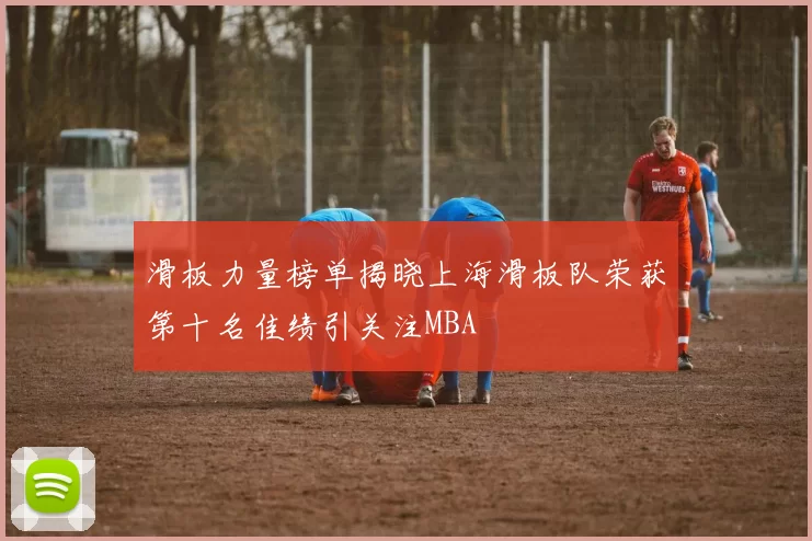 滑板力量榜单揭晓上海滑板队荣获第十名佳绩引关注MBA