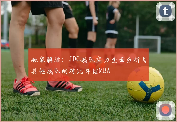 独家解读：JDG战队实力全面分析与其他战队的对比评估MBA