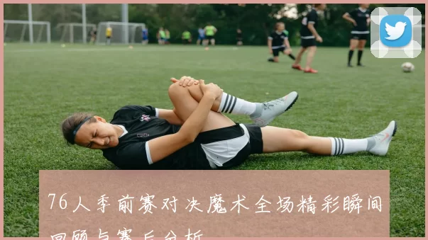 76人季前赛对决魔术全场精彩瞬间回顾与赛后分析